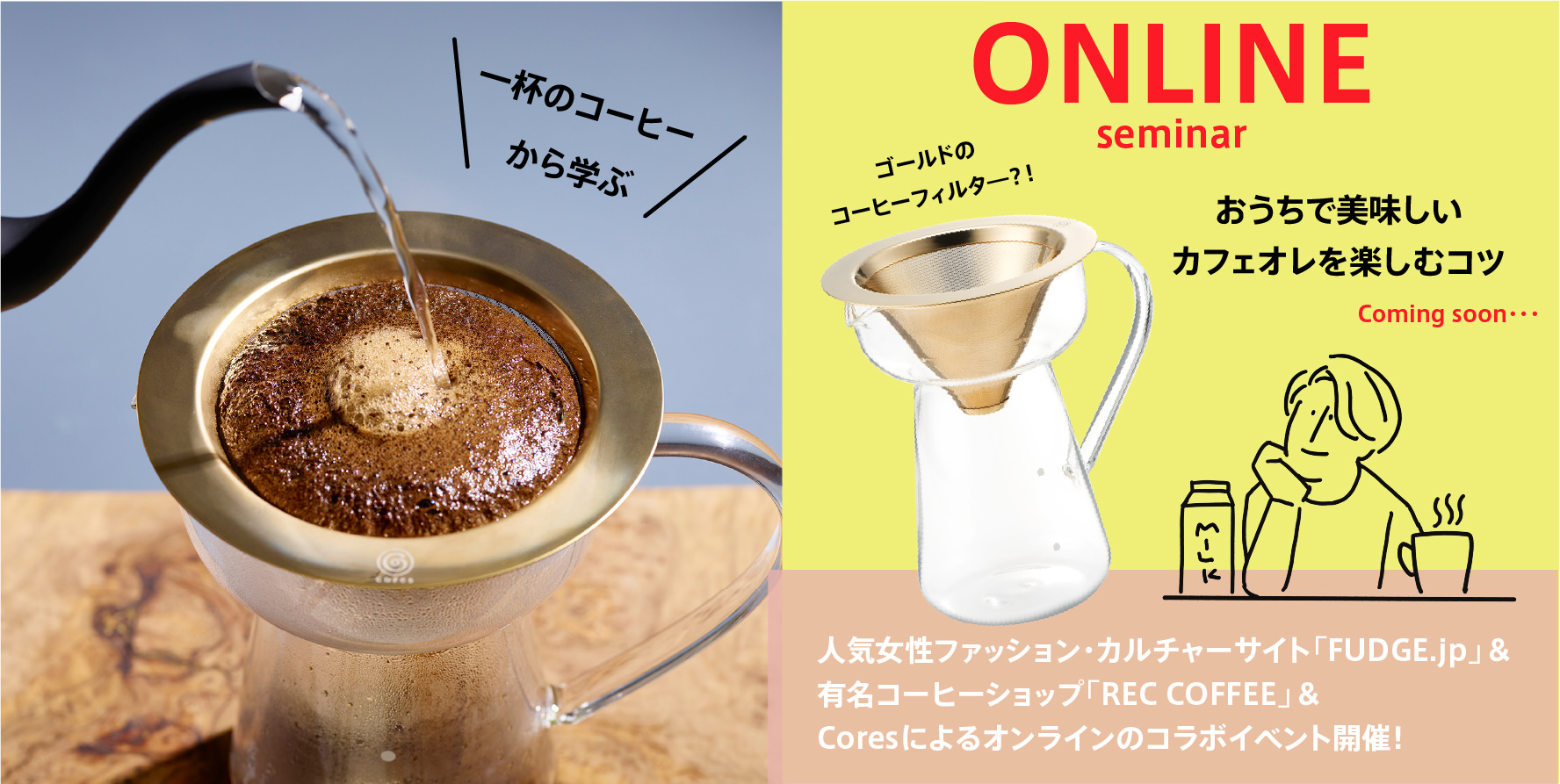 カフェオレ＆ハンドドリップコーヒーを
おいしく淹れるためのおすすめグッズをプレゼント！
おうち＆リアルで楽しむ、コーヒーセミナーを開催。
女性ハイカジュアルファッション誌FUDGEの
オフィシャルサイト「FUDGE.jp」と
コーヒーショップ「REC COFFEE」とコラボレーション。