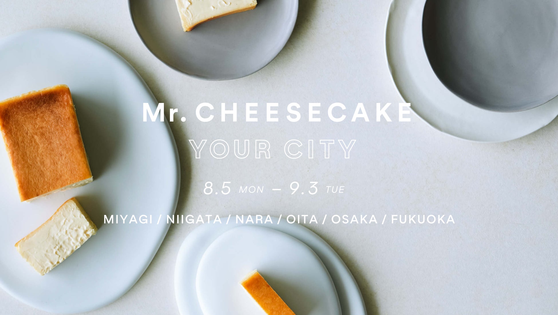 【Mr. CHEESECAKE YOUR CITY】人生最高のチーズケーキのポップアップストアが宮城・新潟・大分・大阪・福岡に登場！さらにブランド初となる奈良にも出店決定
